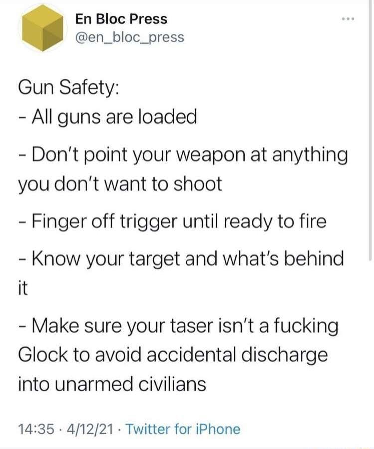 En Bloc Press en_bloc_press Gun Safety All guns are loaded Dont point your weapon at anything you dont want to shoot Finger off trigger until ready to fire Know your target and whats behind it Make sure your taser isnt a fucking Glock to avoid accidental discharge into unarmed civilians 1435 41221 Twitter for iPhone