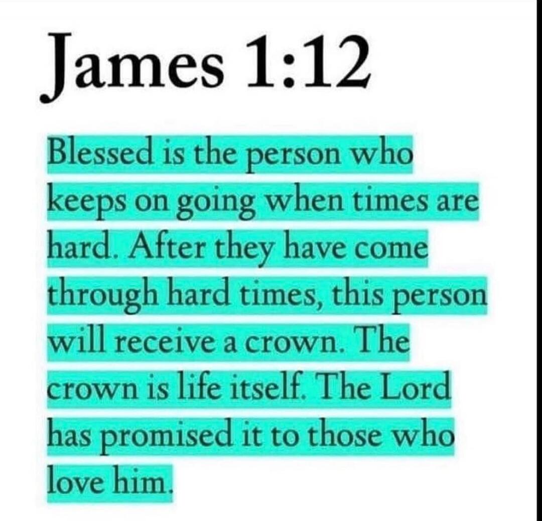 James 1:12
Blessed is the person who keeps on going when times are hard. After they have come through hard times, this person will receive a crown. The crown is life itself. The Lord has promised it to those who love him.