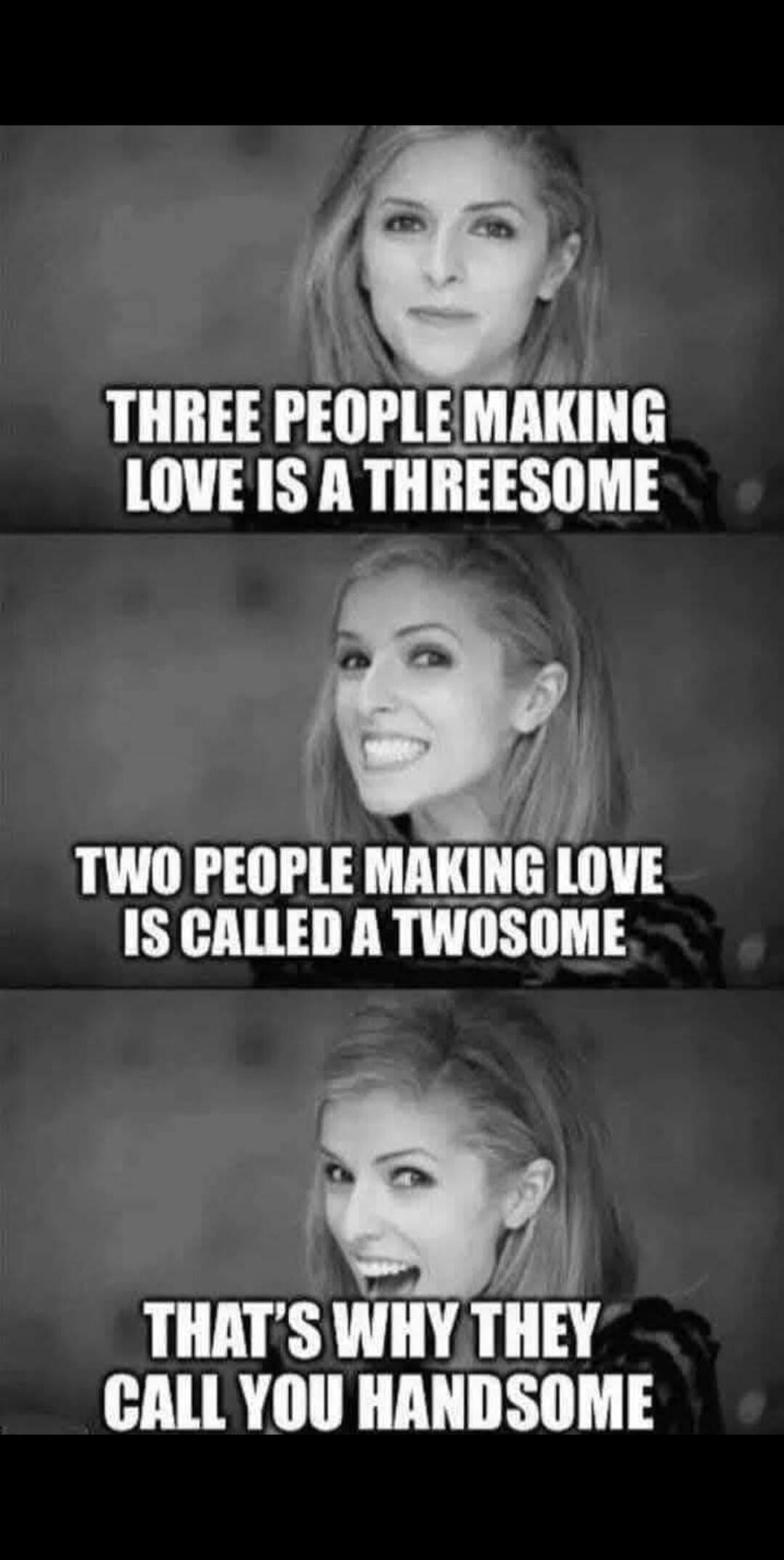 THREE PEOPLE MAKING LOVE IS A THREESOME TWO PEOPLE MAKING LOVE IS CALLED A TWOSOME THAT'S WHY THEY CALL YOU HANDSOME
