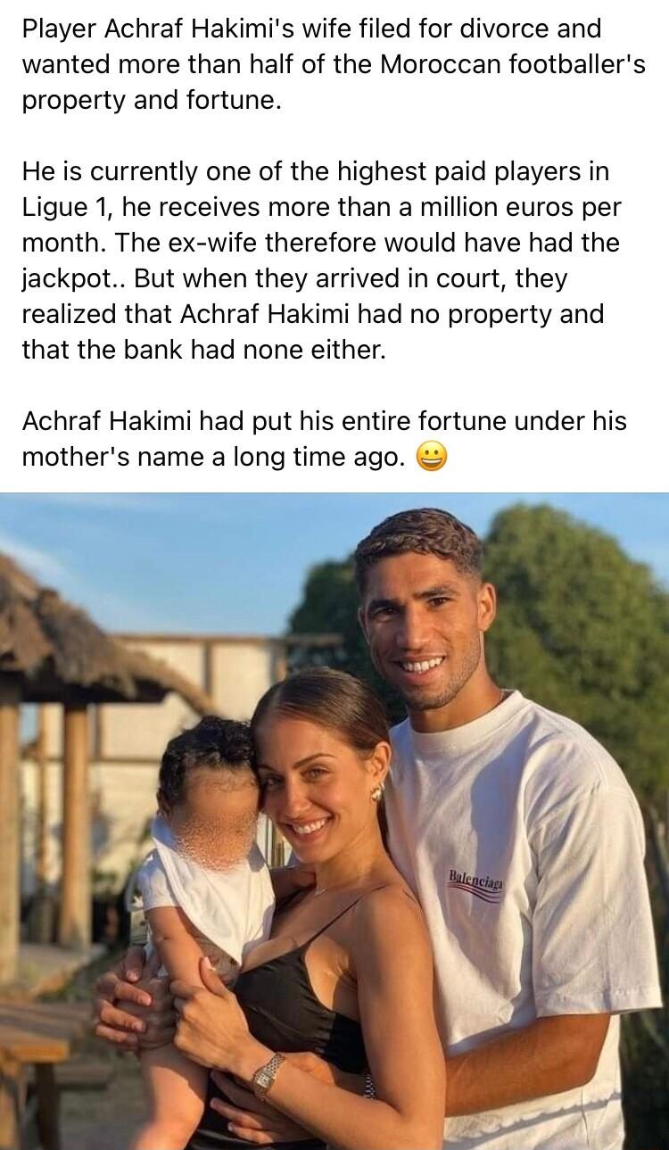 Player Achraf Hakimis wife filed for divorce and wanted more than half of the Moroccan footballers property and fortune He is currently one of the highest paid players in Ligue 1 he receives more than a million euros per month The ex wife therefore would have had the jackpot But when they arrived in court they realized that Achraf Hakimi had no property and that the bank had none either Achraf Hak