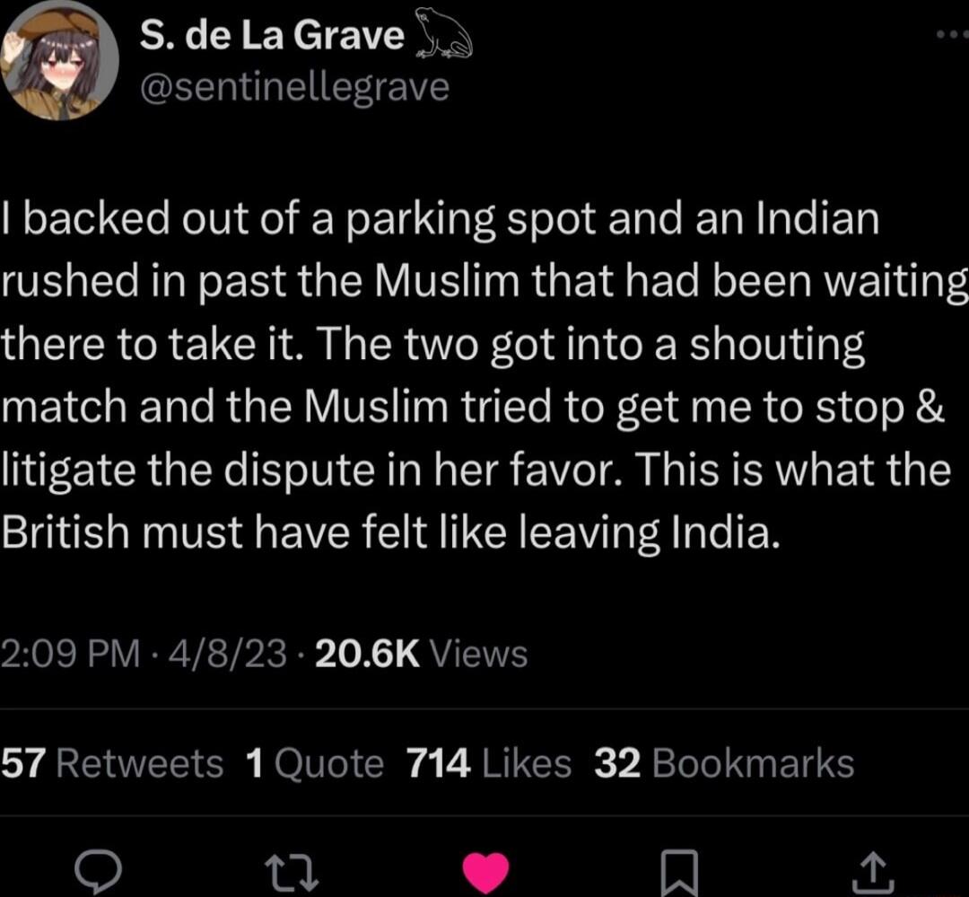 SdelaGrave EEEGEETEY backed out of a parking spot and an Indian rushed in past the Muslim that had been waiting there to take it The two got into a shouting match and the Muslim tried to get me to stop litigate the dispute in her favor This is what the SO N TS G EVCR I EEV TN 209 PM 4823 206K Views 57 Retweets 1Quote 714 Likes 32 Bookmarks i Im