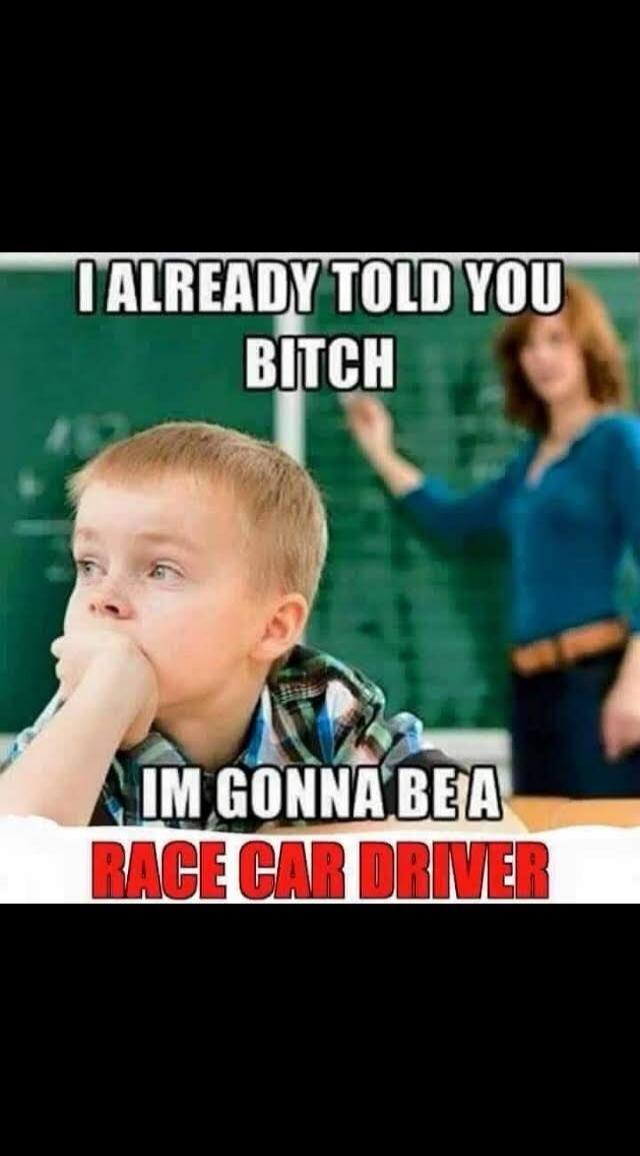 I ALREADY TOLD YOU BITCH IM GONNA BE A RACE CAR DRIVER