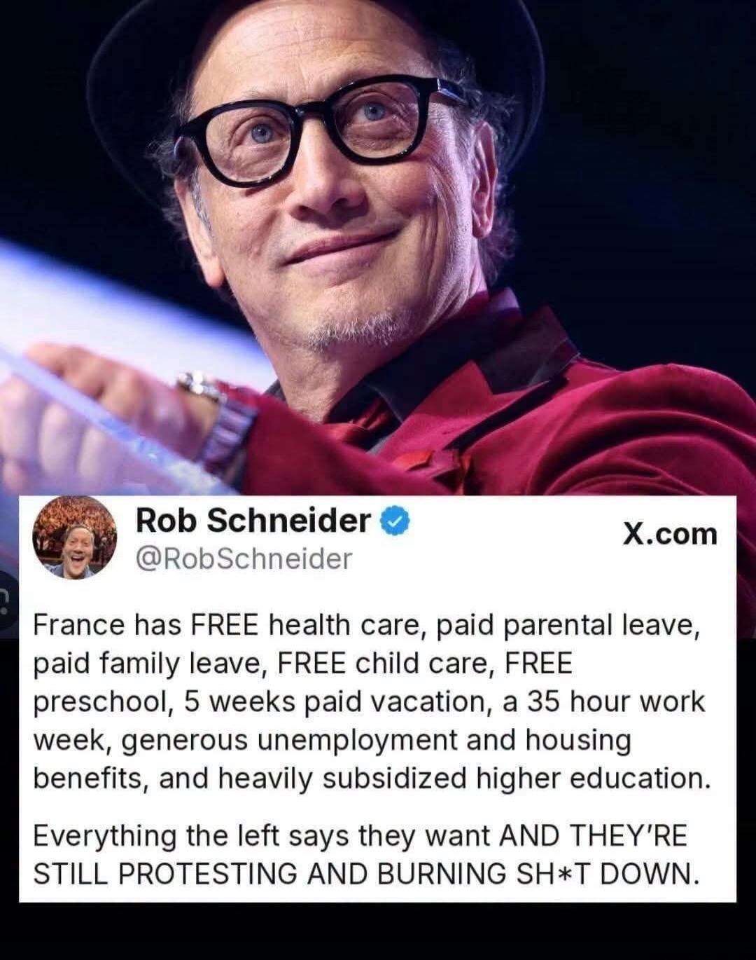 Rob Schneider @RobSchneider X.com France has FREE health care, paid parental leave, paid family leave, FREE child care, FREE preschool, 5 weeks paid vacation, a 35 hour work week, generous unemployment and housing benefits, and heavily subsidized higher education. Everything the left says they want AND THEY'RE STILL PROTESTING AND BURNING SH*T DOWN