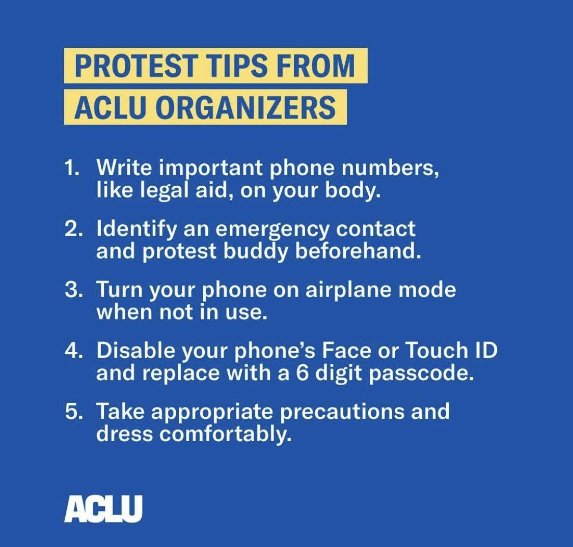ACLU ORGANIZERS PROTEST TIPS FROM ACLU ORGANIZERS 1 Write important phone numbers like legal aid on your body P2 o Y0 1 43 A2 YO T 1 T T g Ted VA oo g 23 P21 o W oY o1 X oV Lo V Y o 1 s Yo 3 Turn your phone on airplane mode when not in use DTS o R Vo TU o g Yo LN Tel W T Ko TV Led o W B E1 o ICY o E TeTMNT L d o WP WO t i ff oF FY oo o 5 Take appropriate precautions and o T W eTeY 101 o 4 210 V