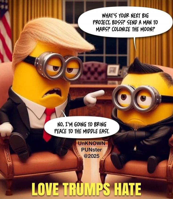 WHAT'S YOUR NEXT BIG PROJECT, BOSS? SEND A MAN TO MARS? COLONIZE THE MOON? NO, I'M GOING TO BRING PEACE TO THE MIDDLE EAST. LOVE TRUMPS HATE.