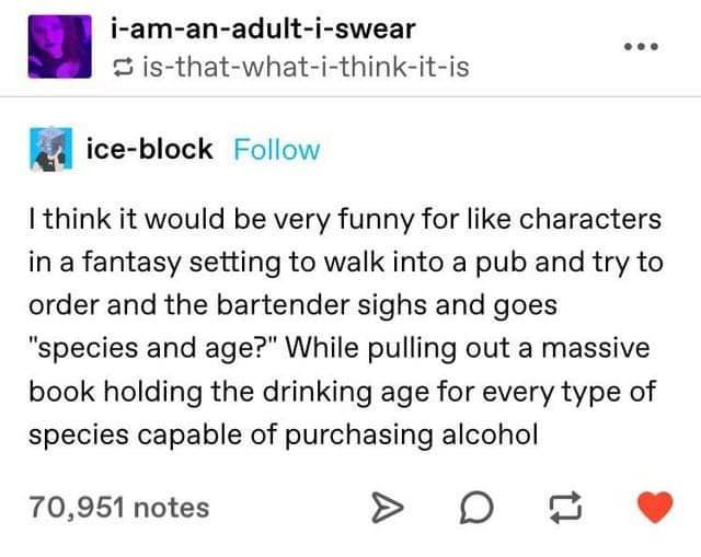 i am an adult i swear e 2 is that what i think it is a ice block Follow I think it would be very funny for like characters in a fantasy setting to walk into a pub and try to order and the bartender sighs and goes species and age While pulling out a massive book holding the drinking age for every type of species capable of purchasing alcohol 70951 notes D