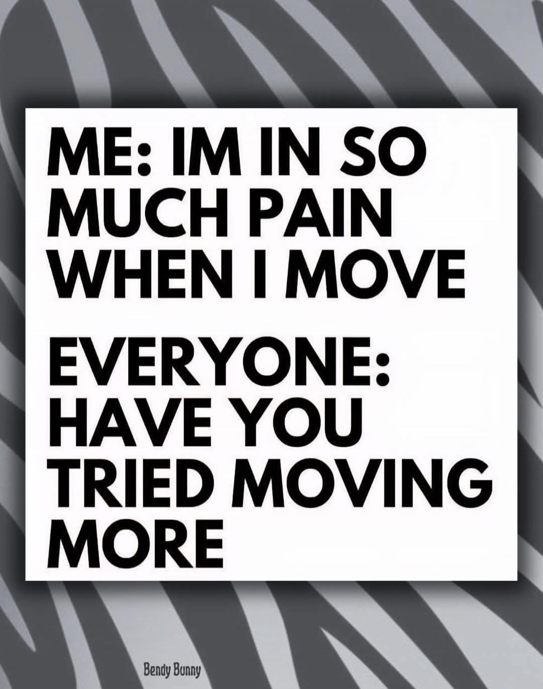 ME: IM IN SO MUCH PAIN WHEN I MOVE EVERYONE: HAVE YOU TRIED MOVING MORE