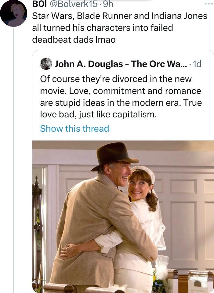 BOI Bolverk15 9h Star Wars Blade Runner and Indiana Jones all turned his characters into failed deadbeat dads Imao John A Douglas The Orc Wa 1d Of course theyre divorced in the new movie Love commitment and romance are stupid ideas in the modern era True love bad just like capitalism Show this thread