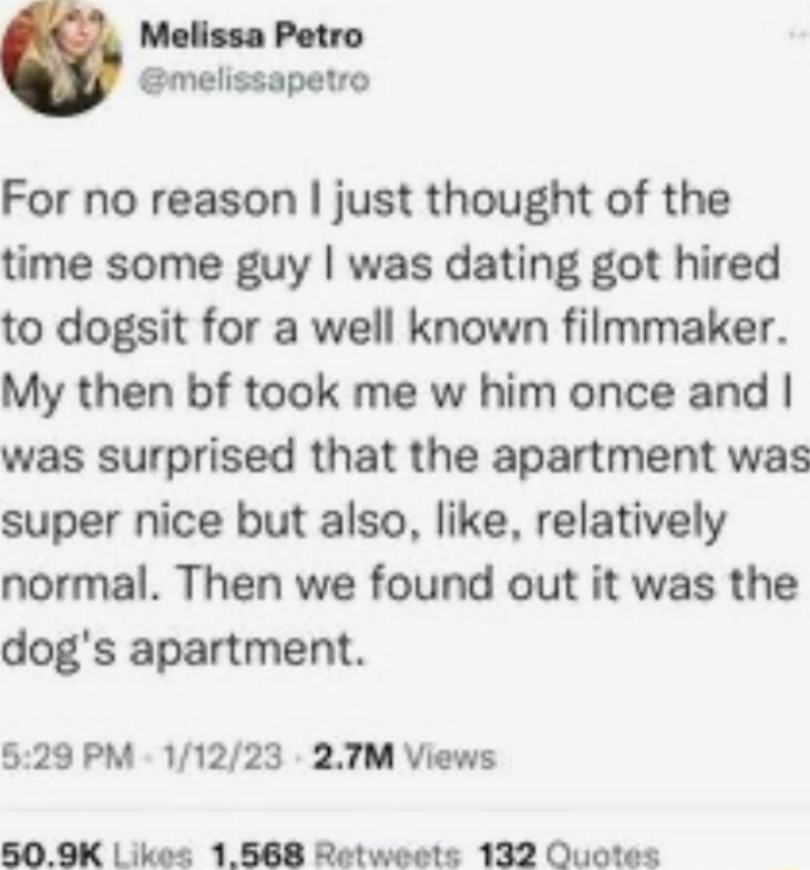 Melissa Petro melissapetro For no reason just thought of the time some guy was dating got hired to dogsit for a well known filmmaker My then bf took me w him once and was surprised that the apartment was super nice but also like relatively normal Then we found out it was the dogs apartment 529 PM 11223 27TM Views 509K kes 1568 Rotweets 132 Ouotes