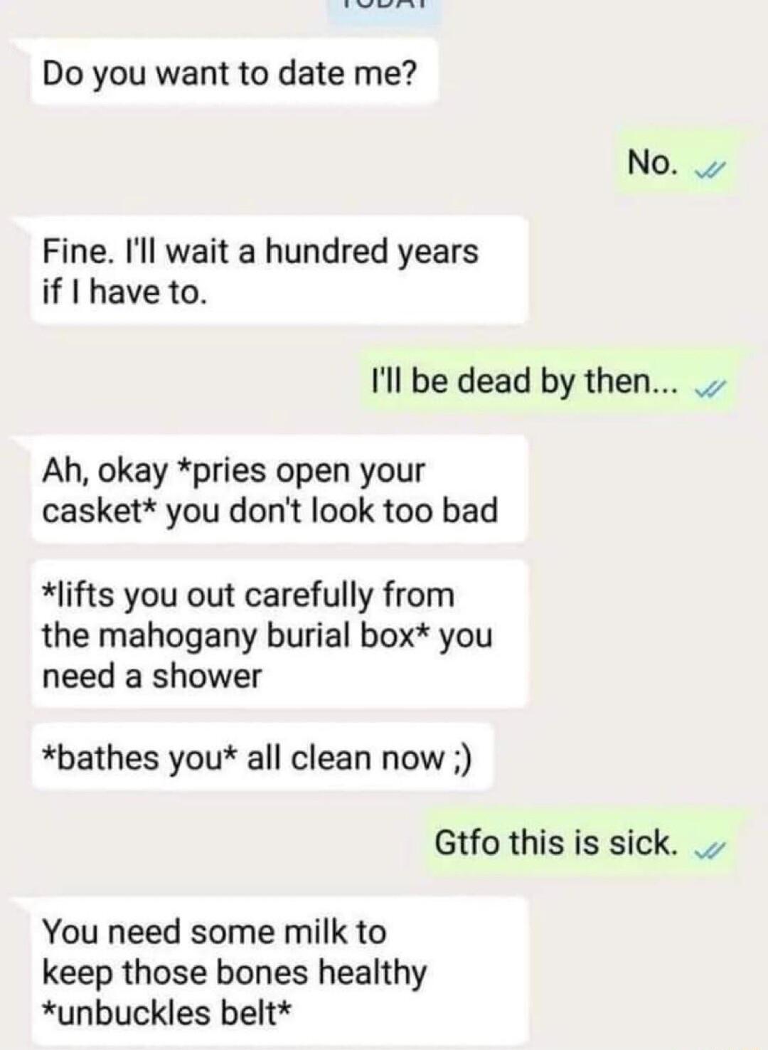 Do you want to date me No Fine Il wait a hundred years if have to Ill be dead by then Ah okay pries open your casket you dont look too bad lifts you out carefully from the mahogany burial box you need a shower bathes you all clean now Gtfo this is sick You need some milk to keep those bones healthy unbuckles belt