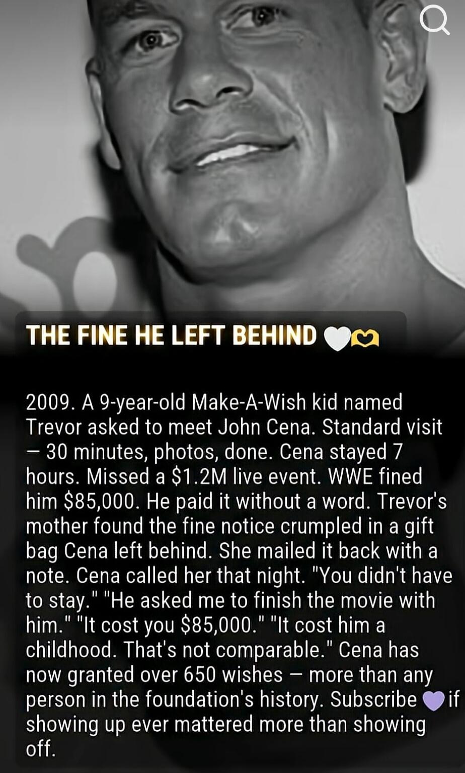 THE FINE HE LEFT BEHIND. 2009. A 9-year-old Make-A-Wish kid named Trevor asked to meet John Cena. Standard visit – 30 minutes, photos, done. Cena stayed 7 hours. Missed a $1.2M live event. WWE fined him $85,000. He paid it without a word. Trevor's mother found the fine notice crumpled in a gift bag Cena left behind. She mailed it back with a note. 