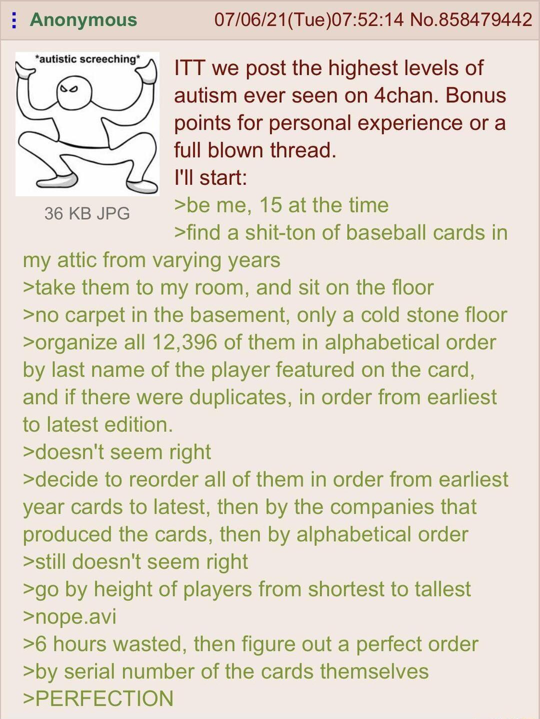 Anonymous 070621Tue075214 No858479442 autistic screechlng ITT we post the highest levels of autism ever seen on 4chan Bonus points for personal experience or a full blown thread Ill start 36 KB JPG be me 15 at the time find a shit ton of baseball cards in my attic from varying years take them to my room and sit on the floor no carpet in the basement only a cold stone floor organize all 12396 of th