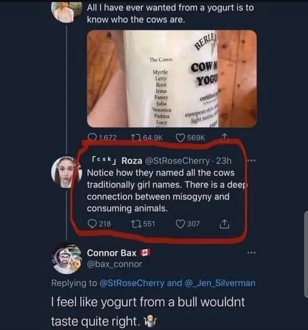 All I have ever wanted from a yogurt is to know who the cows are. The Cows: Myrtle, Letty, Root, Irma, Fanny, Julia, Veronica, Padma, Lucy. Notice how they named all the cows traditionally girl names. There is a deep connection between misogyny and consuming animals. I feel like yogurt from a bull wouldn't taste quite right.