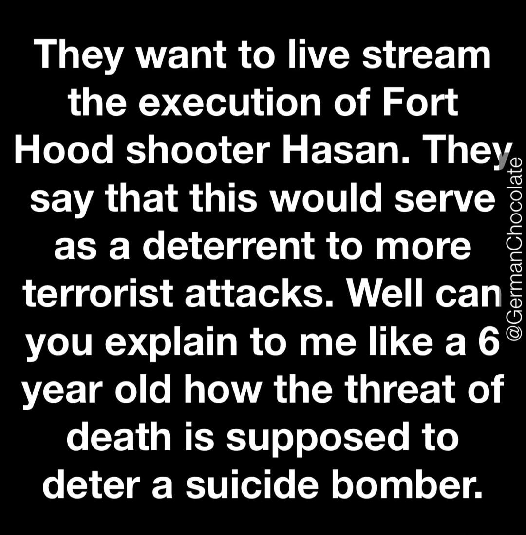 They want to live stream the execution of Fort Hood shooter Hasan. They say that this would serve as a deterrent to more terrorist attacks. Well can you explain to me like a 6 year old how the threat of death is supposed to deter a suicide bomber. @GermanChocolate
