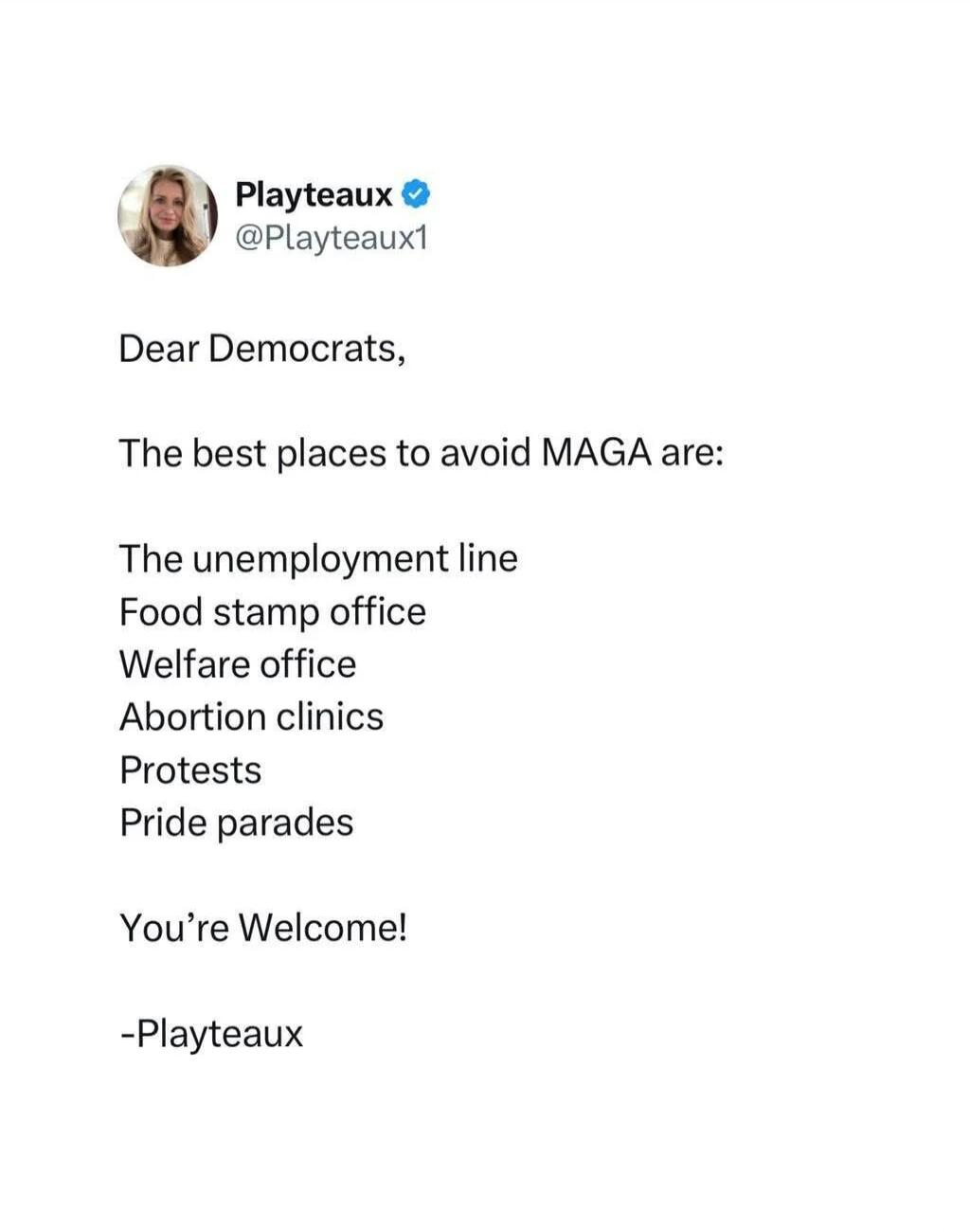 Playteaux @Playteaux1 Dear Democrats, The best places to avoid MAGA are: The unemployment line Food stamp office Welfare office Abortion clinics Protests Pride parades You're Welcome! -Playteaux