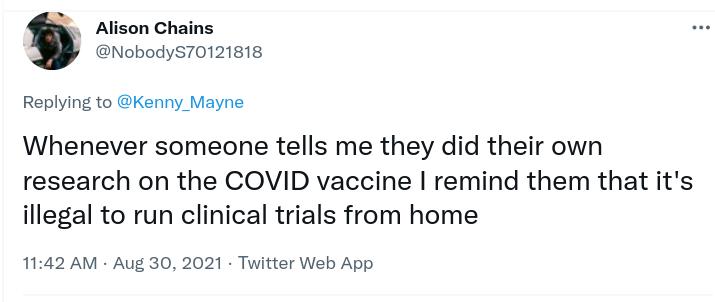 Alison Chains NobodyS70121818 Replying to Kenny_Mayne Whenever someone tells me they did their own research on the COVID vaccine remind them that its illegal to run clinical trials from home 1142 AM Aug 30 2021 Twitter Web App