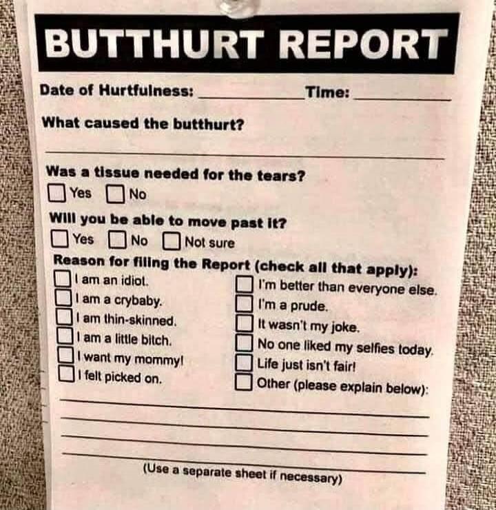 BUTTHURT REPORT Date of Hurtfulness: Time: What caused the butthurt? Was a tissue needed for the tears? Yes No Will you be able to move past it? Yes No Not sure Reason for filling the Report (check all that apply): I am an idiot. I am a crybaby. I am thin-skinned. I am a little bitch. I want my mommy! I felt picked on. I'm better than everyone else