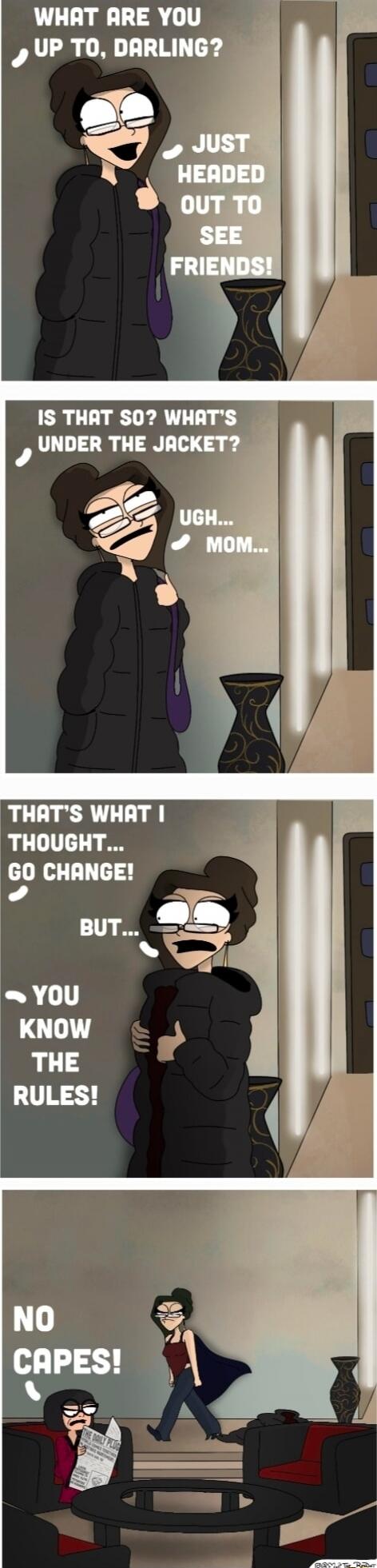 WHAT ARE YOU UP TO, DARLING?  JUST HEADED OUT TO SEE FRIENDS!  IS THAT SO? WHAT'S UNDER THE JACKET?  UGH... MOM...  THAT'S WHAT I THOUGHT... GO CHANGE!  BUT... YOU KNOW THE RULES!  NO CAPES!