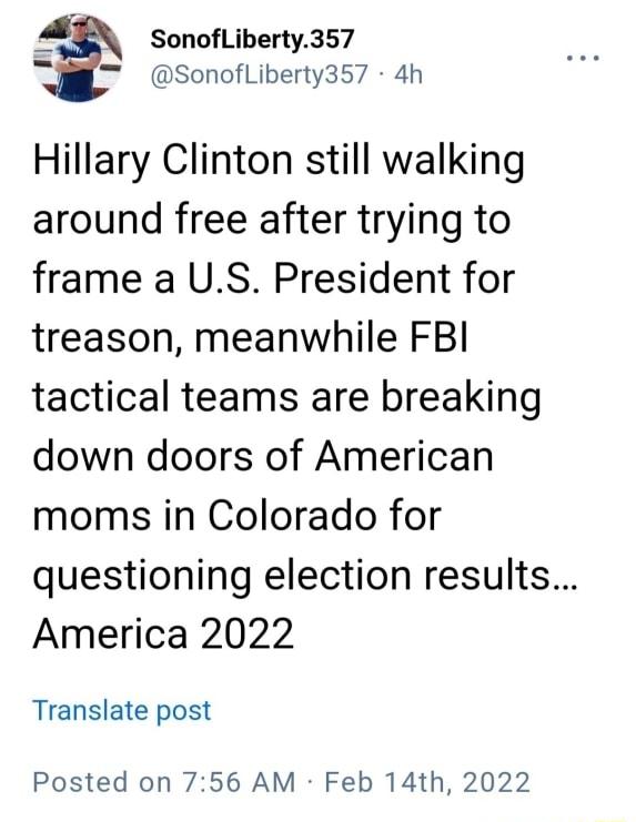 _ SonofLiberty357 W Sonofliberty357 4h Hillary Clinton still walking around free after trying to frame a US President for treason meanwhile FBI tactical teams are breaking down doors of American moms in Colorado for questioning election results America 2022 Translate post Posted on 756 AM Feb 14th 2022