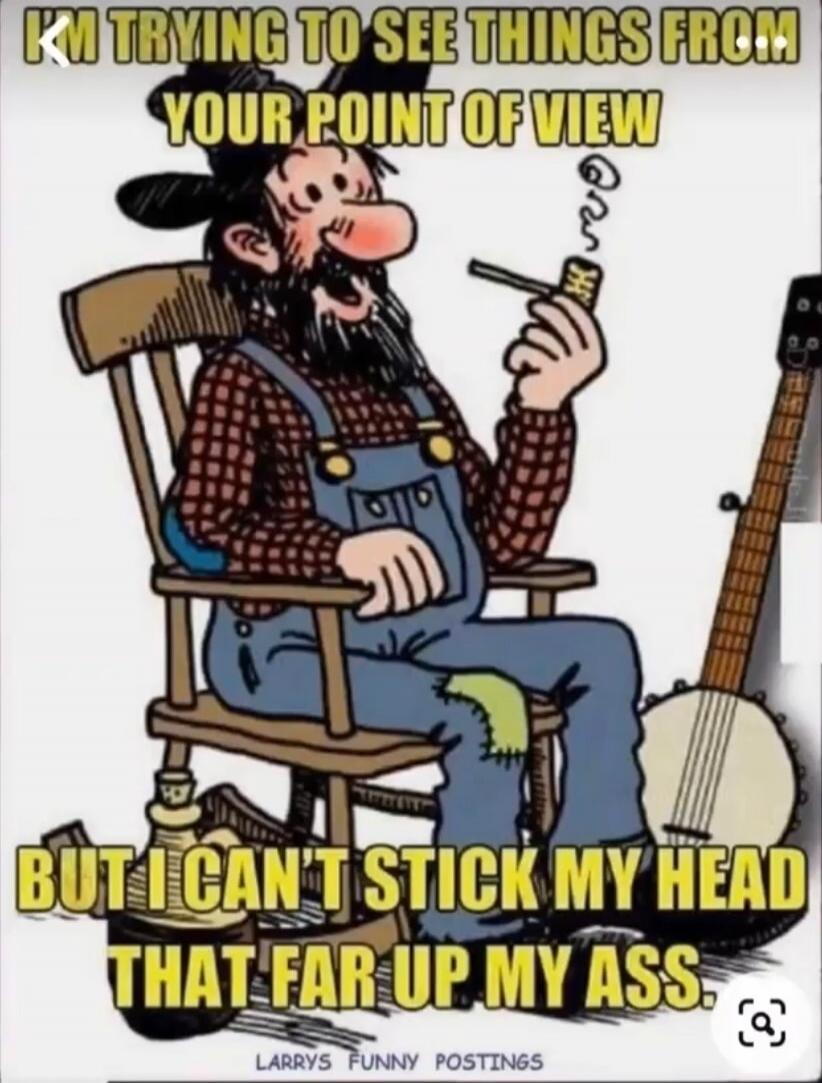 I'M TRYING TO SEE THINGS FROM YOUR POINT OF VIEW BUT I CAN'T STICK MY HEAD THAT FAR UP MY ASS