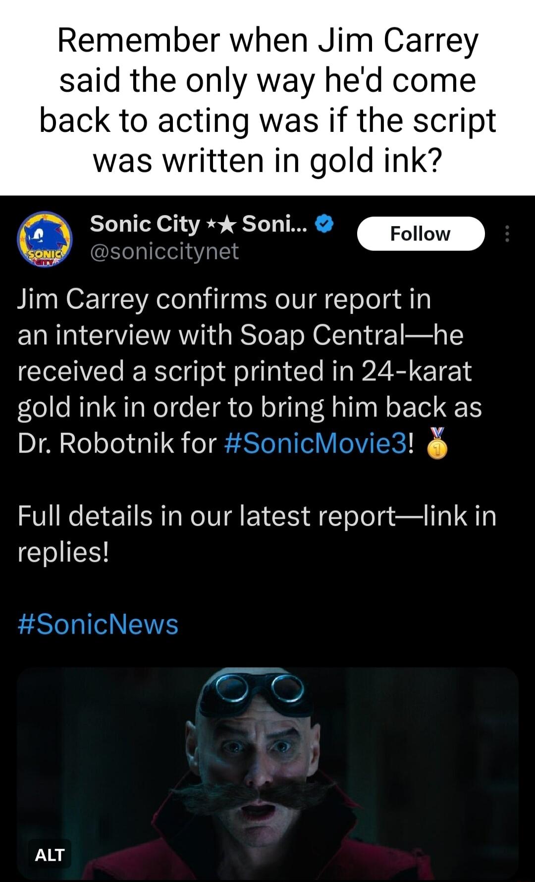 Remember when Jim Carrey said the only way hed come back to acting was if the script was written in gold ink Sonic City Soni Jim Carrey confirms our report in an interview with Soap Centralhe received a script printed in 24 karat gold ink in order to bring him back as Dr Robotnik for SonicMovie3 Full details in our latest reportlink in EHIIES SonicNews ALT