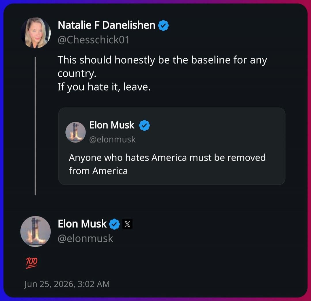 Natalie F Danelishen @Chesschick01: This should honestly be the baseline for any country. If you hate it, leave. Elon Musk @elonmusk: Anyone who hates America must be removed from America. Elon Musk @elonmusk: 💯