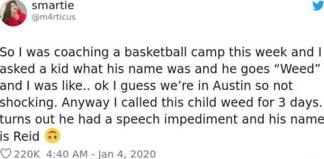 smartie v BmArticus So was coaching a basketball camp this week and asked a kid what his name was and he goes Weed and was like ok guess were in Austin so not shocking Anyway called this child weed for 3 days turns out he had a speech impediment and his name s Reid C 220K 440 AM jan 4 2020