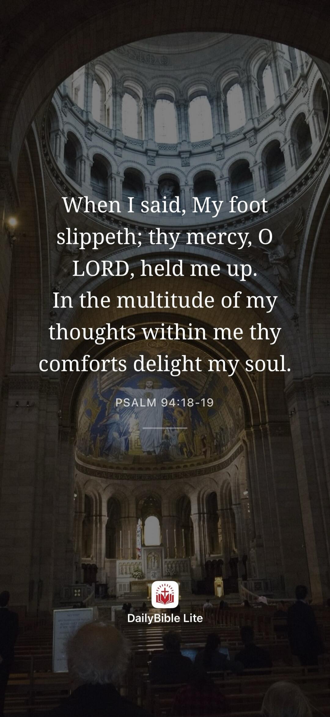 When I said, My foot slippeth; thy mercy, O LORD, held me up. In the multitude of my thoughts within me thy comforts delight my soul. PSALM 94:18-19 DailyBible Lite