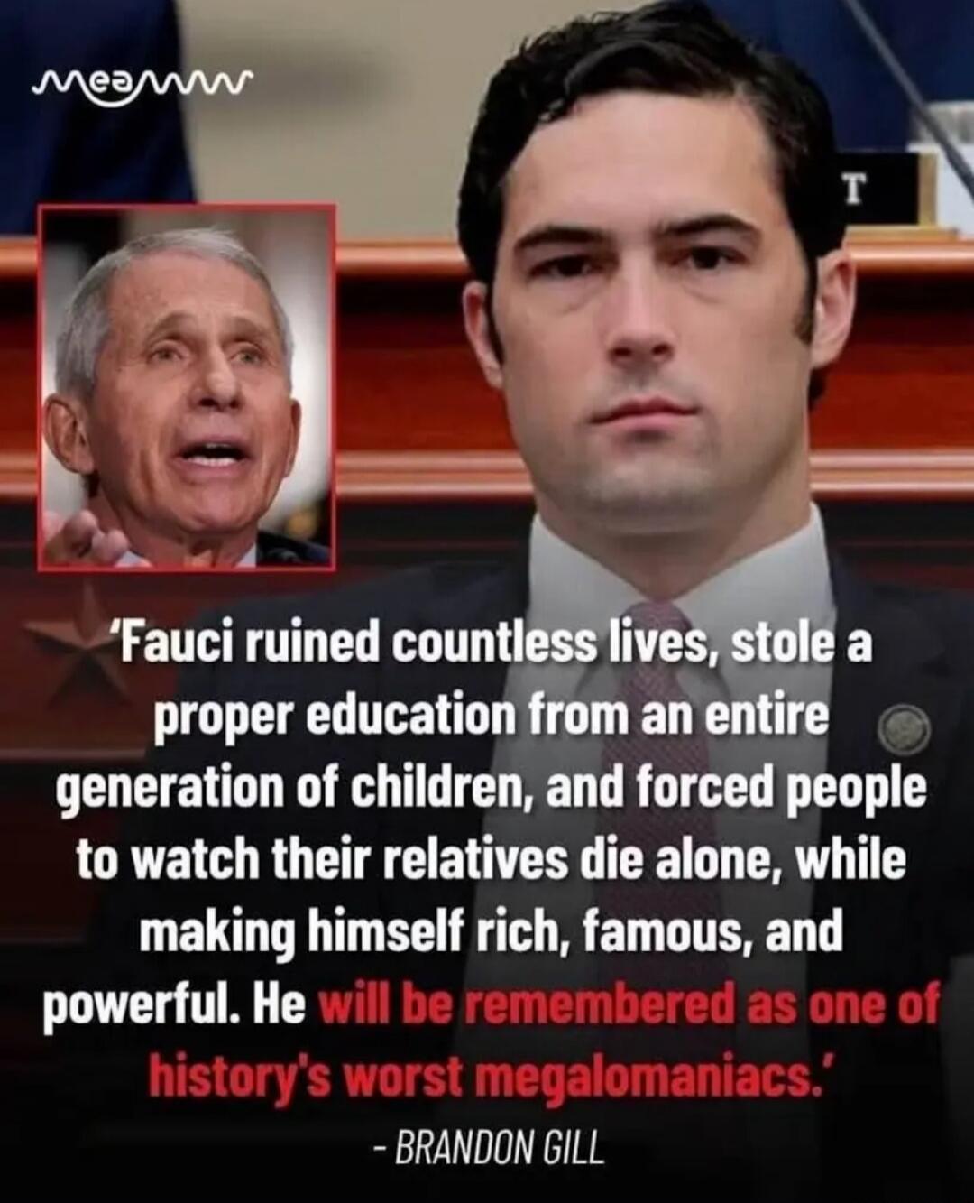 Fauci ruined countless lives, stole a proper education from an entire generation of children, and forced people to watch their relatives die alone, while making himself rich, famous, and powerful. He will be remembered as one of history's worst megalomaniacs. - BRANDON GILL
