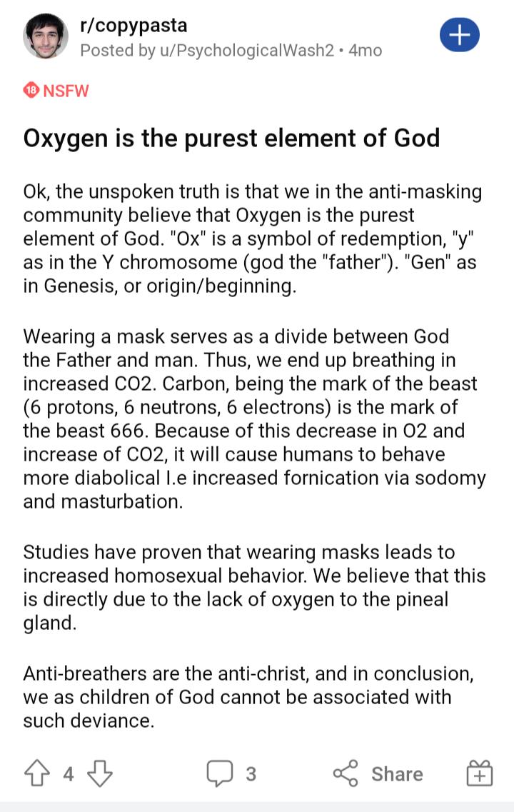 rcopypasta e Posted by uPsychologicalWash2 4mo ONsFW Oxygen is the purest element of God Ok the unspoken truth is that we in the anti masking community believe that Oxygen is the purest element of God Ox is a symbol of redemption y as in the Y chromosome god the father Gen as in Genesis or originbeginning Wearing a mask serves as a divide between God the Father and man Thus we end up breathing in 