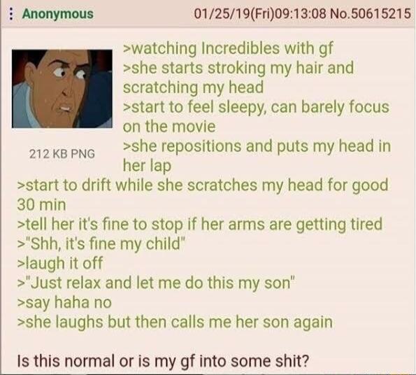 012519Fri091308 No50615215 watching Incredibles with gf she starts stroking my hair and scratching my head start to feel sleepy can barely focus on the movie she repositions and puts my head in her lap start to drift while she scratches my head for good 30 min tell her its fine to stop if her arms are getting tired Shh its fine my child laugh it off Just relax and let me do this my son say haha no