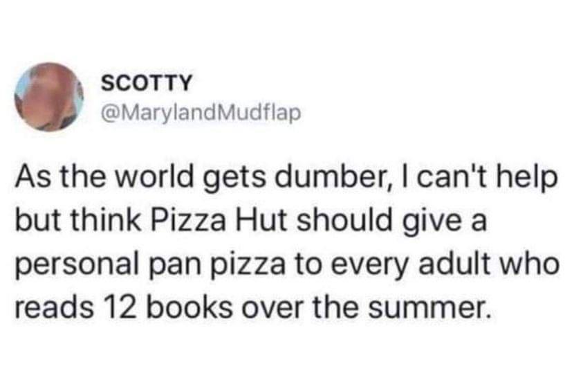 SCOTTY MarylandMudflap As the world gets dumber cant help but think Pizza Hut should give a personal pan pizza to every adult who reads 12 books over the summer