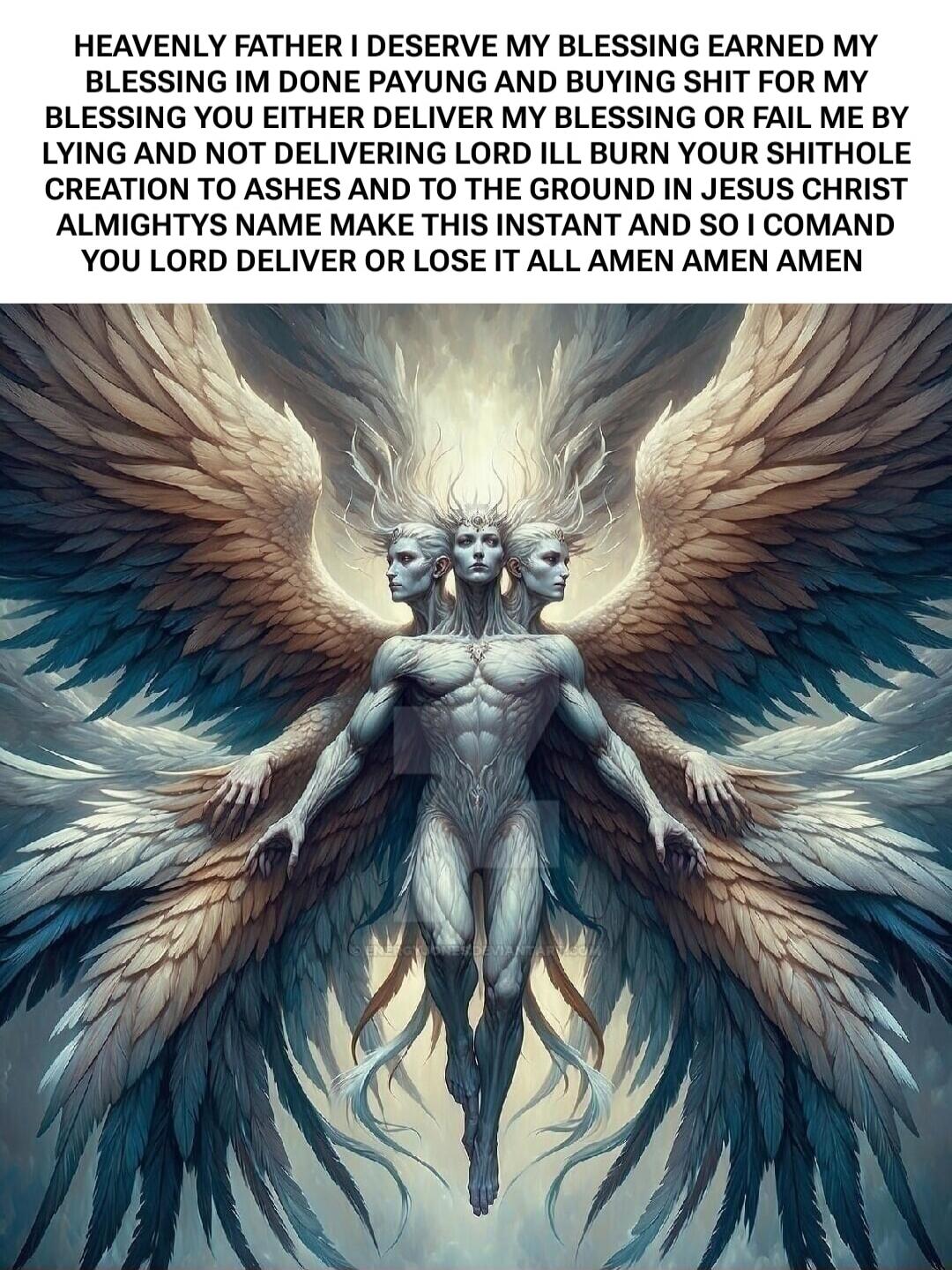 HEAVENLY FATHER I DESERVE MY BLESSING EARNED MY BLESSING IM DONE PAYUNG AND BUYING SHIT FOR MY BLESSING YOU EITHER DELIVER MY BLESSING OR FAIL ME BY LYING AND NOT DELIVERING LORD ILL BURN YOUR SHITHOLE CREATION TO ASHES AND TO THE GROUND IN JESUS CHRIST ALMIGHTYS NAME MAKE THIS INSTANT AND SO I COMAND YOU LORD DELIVER OR LOSE IT ALL AMEN AMEN AMEN
