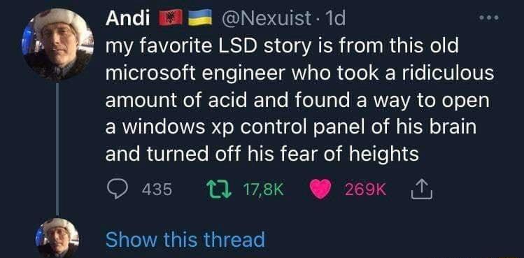 Andi 7 Nexuist 1d my favorite LSD story is from this old microsoft engineer who took a ridiculous ET T LR T ERTEWA G NI a windows xp control panel of his brain and turned off his fear of heights Q a3 1 178k 209 N TR Show this thread