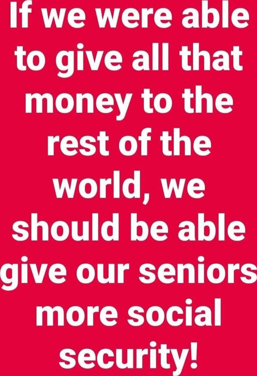 If we were able to give all that money to the rest of the world, we should be able give our seniors more social security!