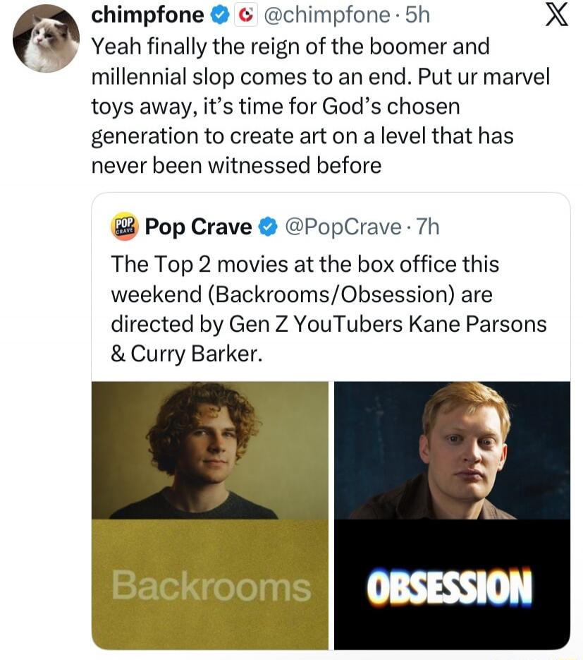 Yeah finally the reign of the boomer and millennial slop comes to an end. Put your Marvel toys away, it's time for God's chosen generation to create art on a level that has never been witnessed before. The Top 2 movies at the box office this weekend (Backrooms/Obsession) are directed by Gen Z YouTubers Kane Parsons & Curry Barker. Backrooms. Obsess