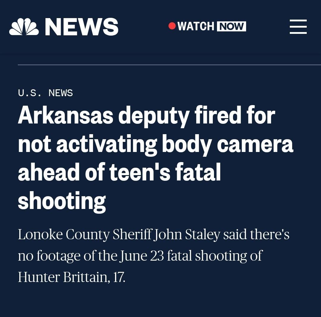 A NEWS T Now US NEWS Arkansas deputy fired for not activating body camera ahead of teens fatal shooting Lonoke County Sheriff John Staley said theres no footage of the June 23 fatal shooting of Hunter Brittain 17