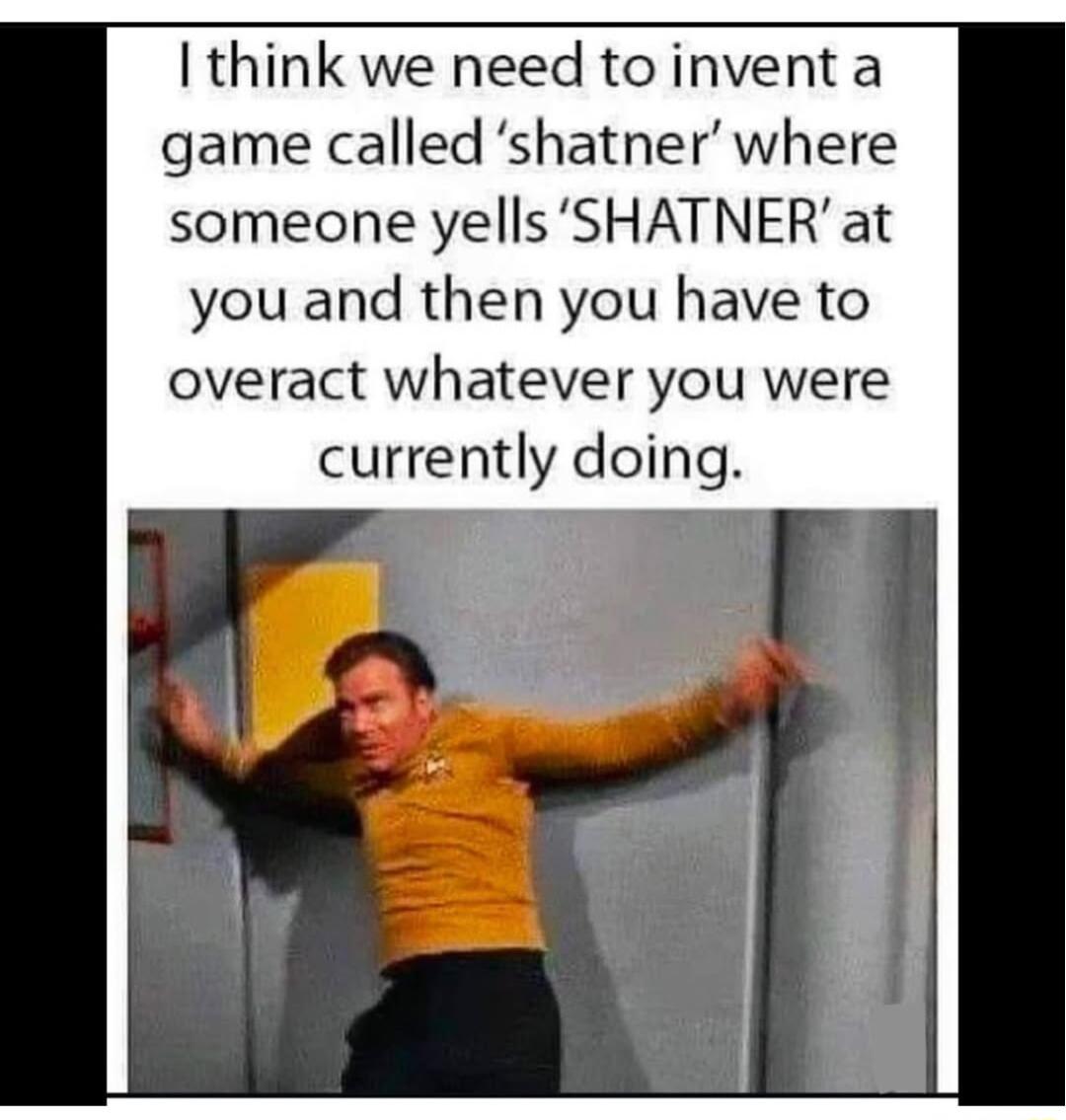 I think we need to invent a game called shatner where someone yellsSHATNER at you and then you have to overact whatever you were currently doing