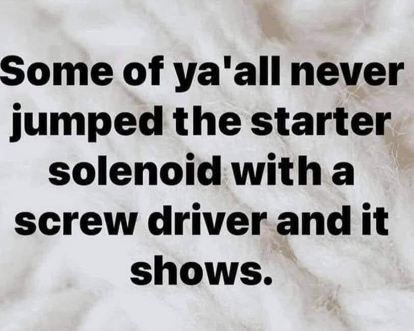 Some of ya'all never jumped the starter solenoid with a screw driver and it shows.