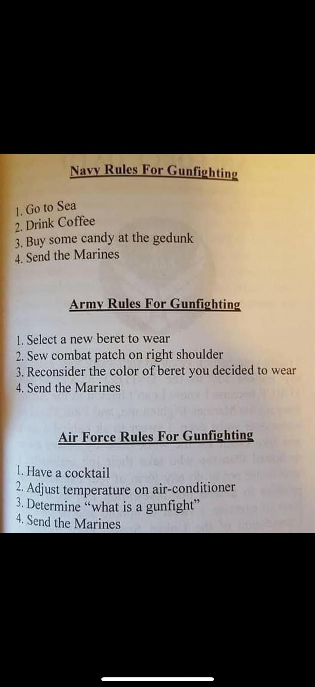 Navy Rules For Gunfighting
1. Go to Sea
2. Drink Coffee
3. Buy some candy at the gedunk
4. Send the Marines

Army Rules For Gunfighting
1. Select a new beret to wear
2. Sew combat patch on right shoulder
3. Reconsider the color of beret you decided to wear
4. Send the Marines

Air Force Rules For Gunfighting
1. Have a cocktail
2. Adjust temperature