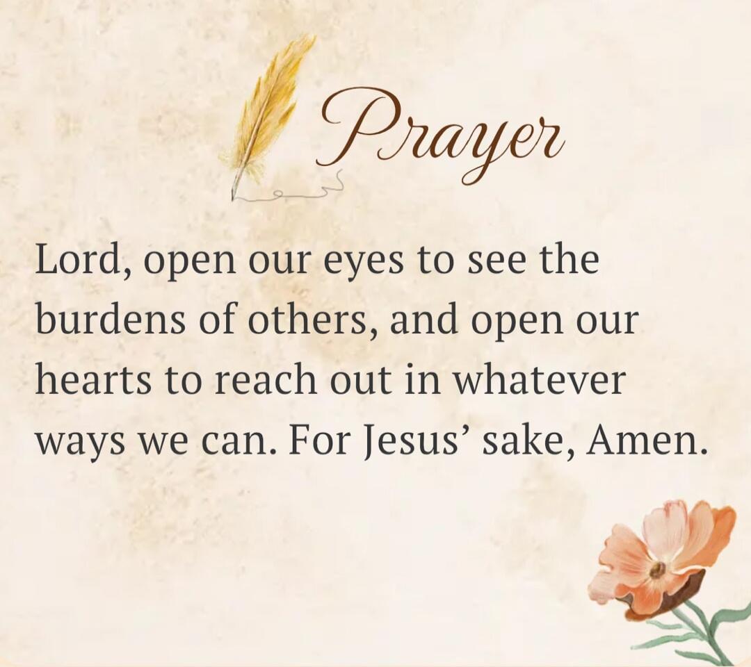 Prayer Lord, open our eyes to see the burdens of others, and open our hearts to reach out in whatever ways we can. For Jesus' sake, Amen.