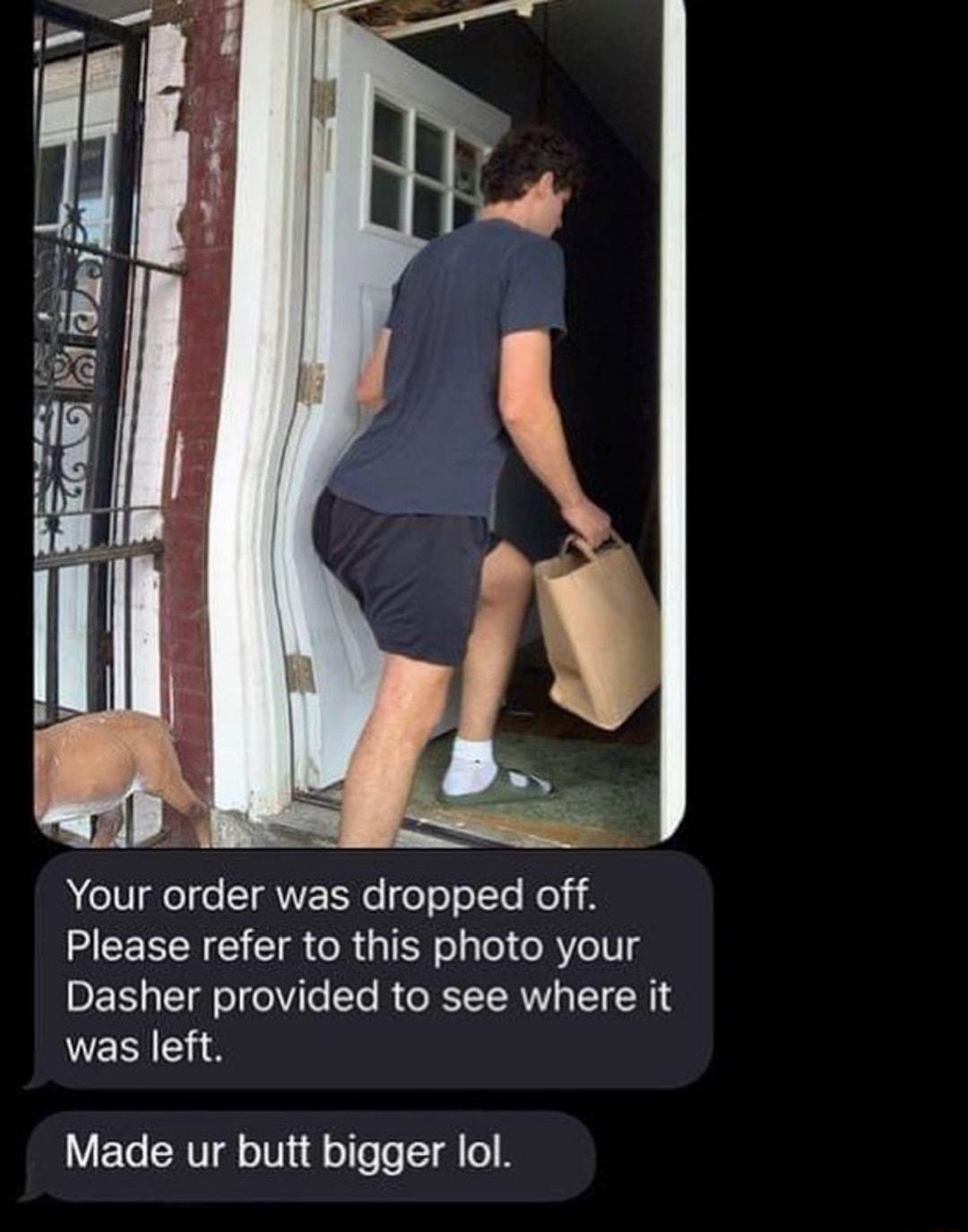 Your order was dropped off Please refer to this photo your Dasher provided to see where it was left Made ur butt bigger lol