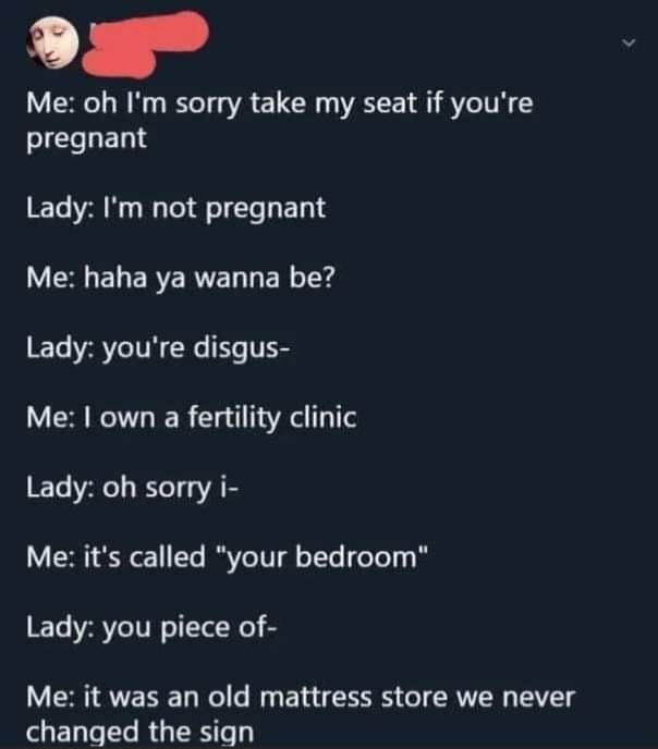 l Me oh Im sorry take my seat if youre pregnant Lady Im not pregnant ERGEL ERERE L ER 1Y Lady youre disgus Me own a fertility clinic Lady oh sorry i V e 1T VoIV gl oTTe foTe 8 Lady you piece of Me it was an old mattress store we never El Lo e R GRS e 1