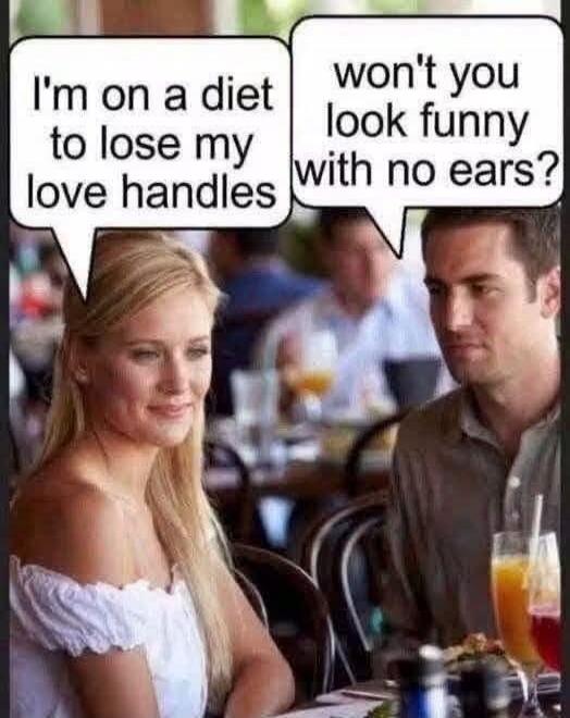 I'm on a diet to lose my love handles won't you look funny with no ears?