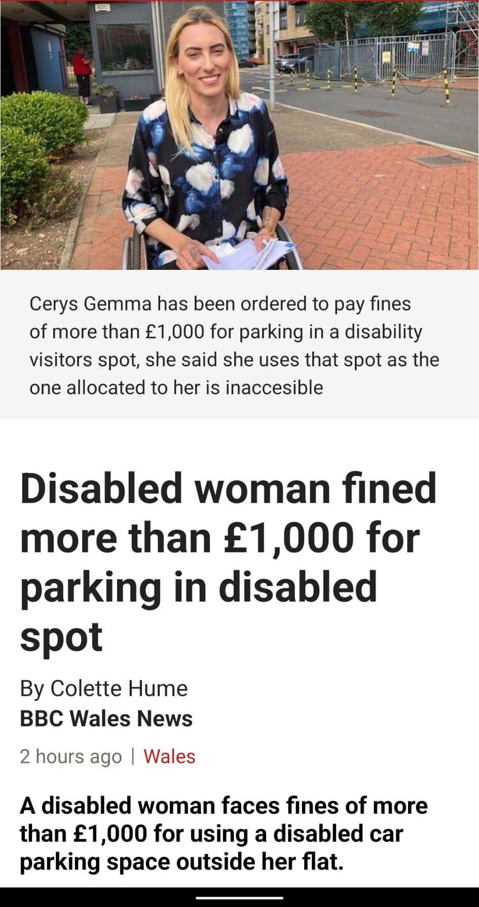 Cerys Gemma has been ordered to pay fines of more than 1000 for parking in a disability visitors spot she said she uses that spot as the one allocated to her is inaccesible Disabled woman fined more than 1000 for parking in disabled spot By Colette Hume BBC Wales News 2 hours ago Wales A disabled woman faces fines of more than 1000 for using a disabled car parking space outside her flat