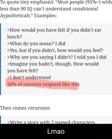 lost people 35 with and conditional To quote my emphasis less than 90 IQ cant under hypotheticals Examples How would you have felt if you didnt eat lunch What do you mean I did Yes but if you didnt how would you feel Why are you saying I didnt I told you I did Imagine you hadnt though How would you have felt 1 dont understand 50 of convicts respond like this Then comes recursion