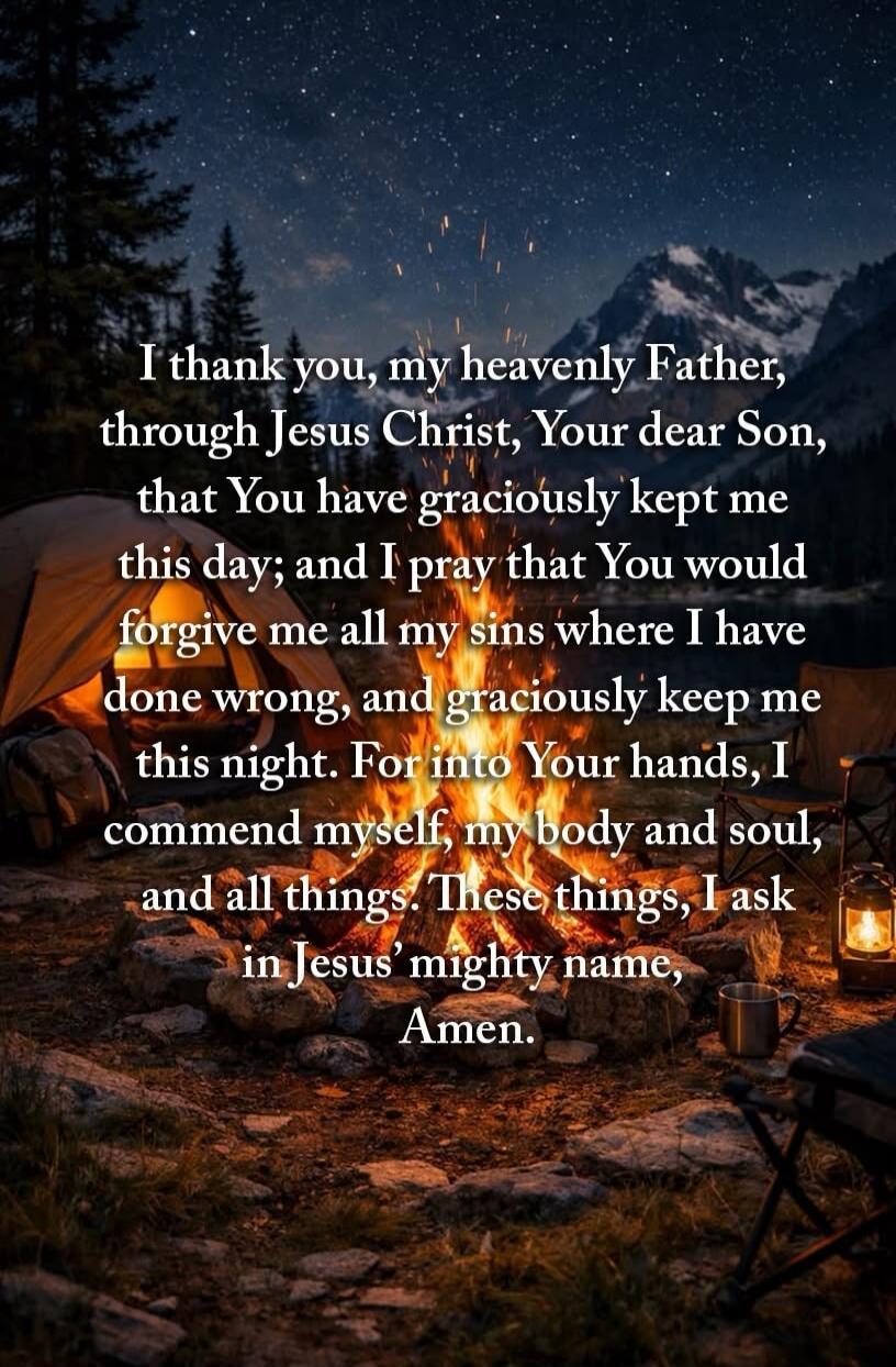 I thank you, my heavenly Father, through Jesus Christ, Your dear Son, that You have graciously kept me this day; and I pray that You would forgive me all my sins where I have done wrong, and graciously keep me this night. For into Your hands, I commend myself, my body and soul, and all things. These things, I ask in Jesus' mighty name, Amen.