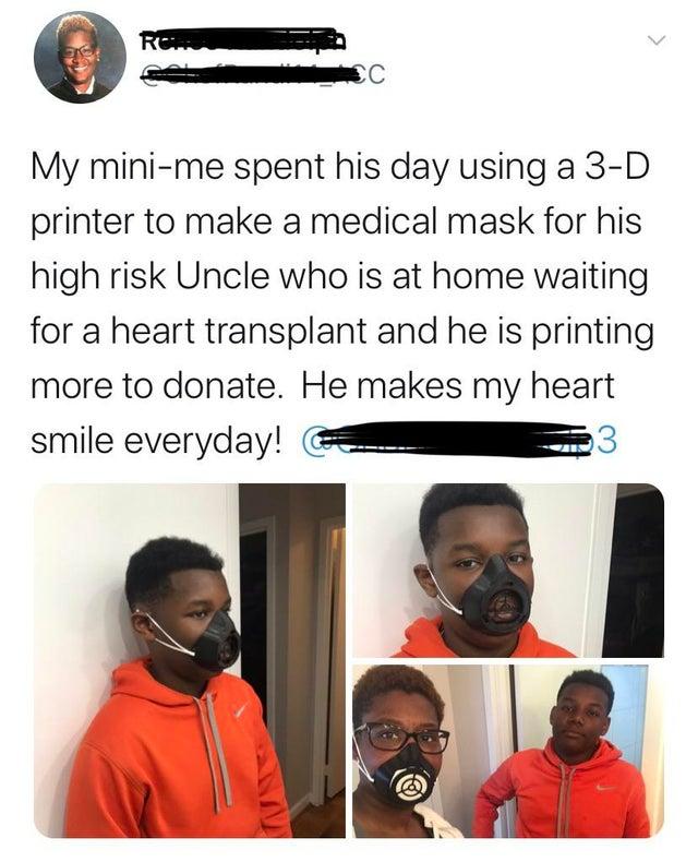 My mini me spent his day using a 3 D printer to make a medical mask for his high risk Uncle who is at home waiting for a heart transplant and he is printing more to donate He makes my heart smile everyday