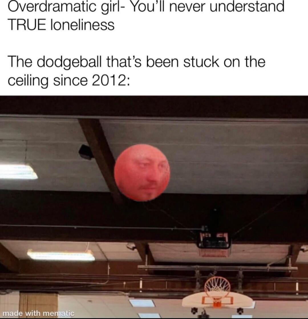 Overdramatic girl Youll never understana TRUE loneliness The dodgeball thats been stu ceiling since 2012