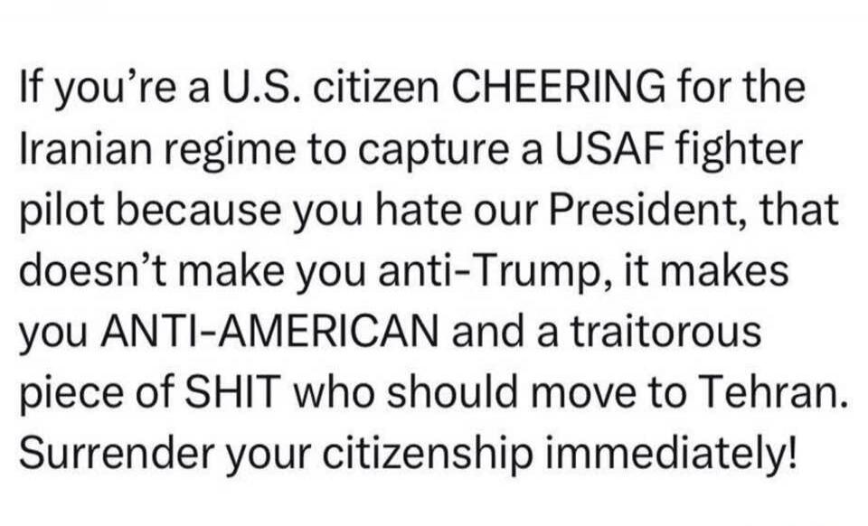 If you're a U.S. citizen CHEERING for the Iranian regime to capture a USAF fighter pilot because you hate our President, that doesn't make you anti-Trump, it makes you ANTI-AMERICAN and a traitorous piece of SHIT who should move to Tehran. Surrender your citizenship immediately!